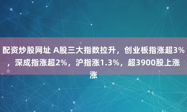 配资炒股网址 A股三大指数拉升，创业板指涨超3%，深成指涨超2%，沪指涨1.3%，超3900股上涨