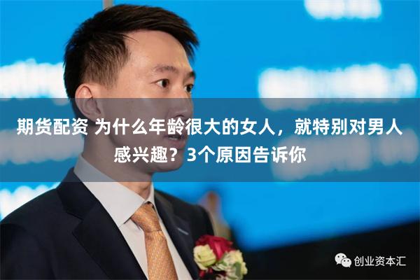 期货配资 为什么年龄很大的女人,就特别对男人感兴趣?3个原因告诉你