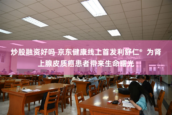炒股融资好吗 京东健康线上首发利舒仁® 为肾上腺皮质癌患者带来生命曙光