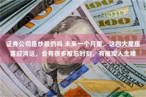 证券公司是炒股的吗 未来一个月里，这四大星座喜迎鸿运，会有很多难忘时刻，有璀璨人生喽