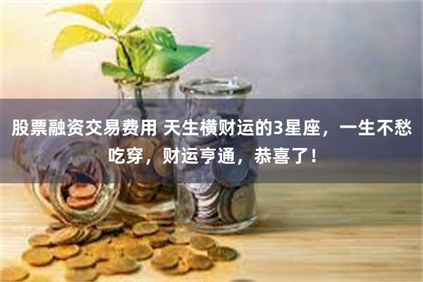 股票融资交易费用 天生横财运的3星座，一生不愁吃穿，财运亨通，恭喜了！