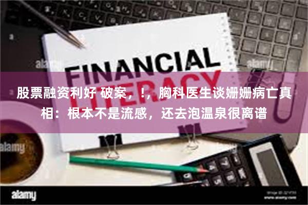 股票融资利好 破案,!,胸科医生谈姗姗病亡真相:根本不是流感,还去泡温泉很离谱