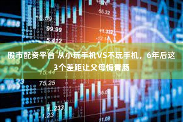 股市配资平台 从小玩手机VS不玩手机,6年后这3个差距让父母悔青肠