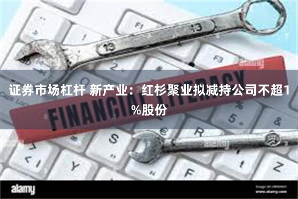 证券市场杠杆 新产业:红杉聚业拟减持公司不超1%股份