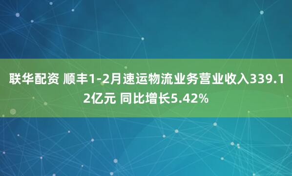 联华配资 顺丰1-2月速运物流业务营业收入339.12亿元 同比增长5.42%