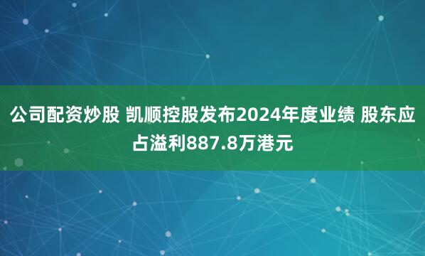 公司配资炒股 凯顺控股发布2024年度业绩 股东应占溢利887.8万港元