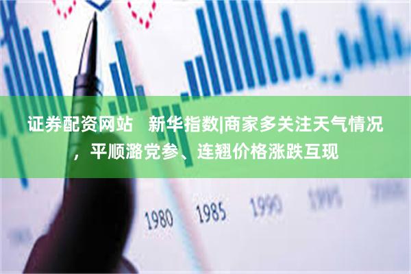 证券配资网站   新华指数|商家多关注天气情况，平顺潞党参、连翘价格涨跌互现