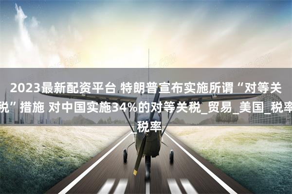 2023最新配资平台 特朗普宣布实施所谓“对等关税”措施 对中国实施34%的对等关税_贸易_美国_税率