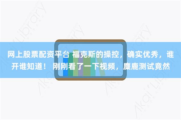 网上股票配资平台 福克斯的操控，确实优秀，谁开谁知道！ 刚刚看了一下视频，麋鹿测试竟然