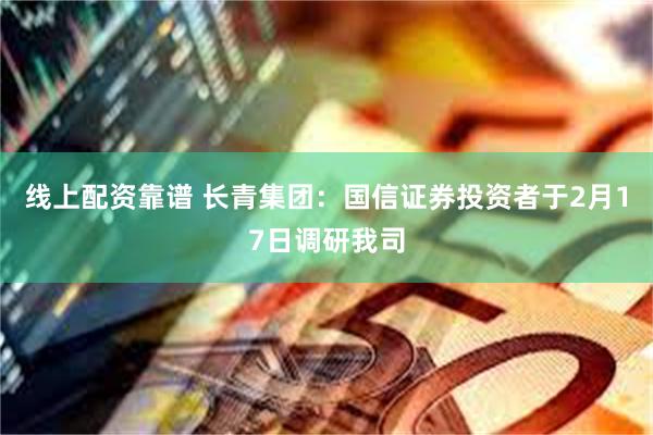 线上配资靠谱 长青集团：国信证券投资者于2月17日调研我司