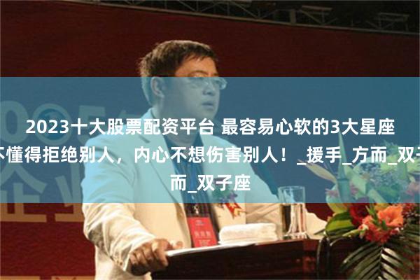 2023十大股票配资平台 最容易心软的3大星座,不懂得拒绝别人,内心不想伤害别人!_援手_方而_双子座