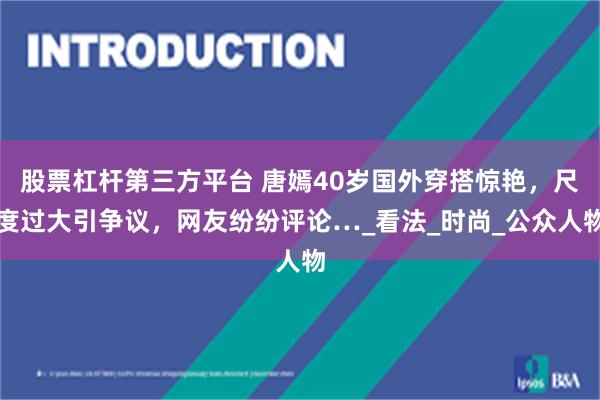 股票杠杆第三方平台 唐嫣40岁国外穿搭惊艳，尺度过大引争议，网友纷纷评论…_看法_时尚_公众人物