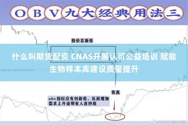 什么叫期货配资 CNAS开展认可公益培训 赋能生物样本库建设质量提升