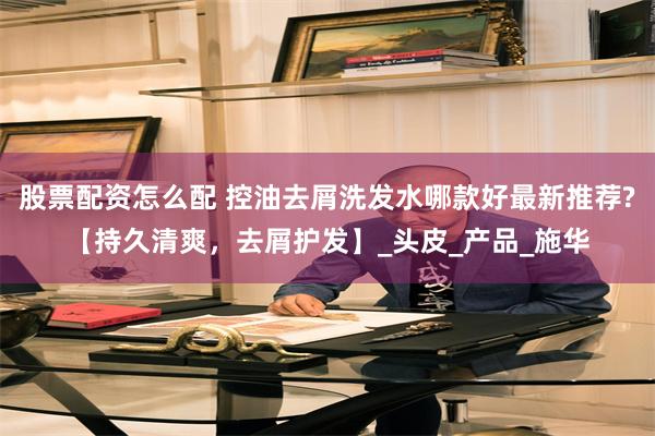 股票配资怎么配 控油去屑洗发水哪款好最新推荐?【持久清爽,去屑护发】_头皮_产品_施华