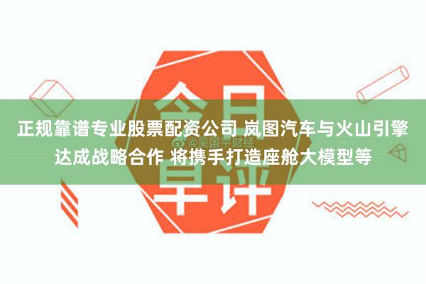 正规靠谱专业股票配资公司 岚图汽车与火山引擎达成战略合作 将携手打造座舱大模型等