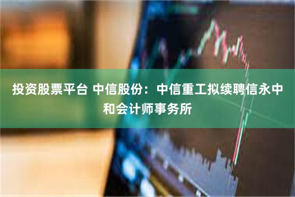 投资股票平台 中信股份：中信重工拟续聘信永中和会计师事务所