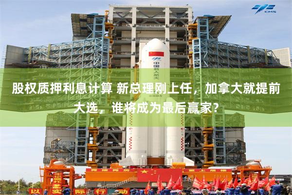 股权质押利息计算 新总理刚上任,加拿大就提前大选,谁将成为最后赢家?