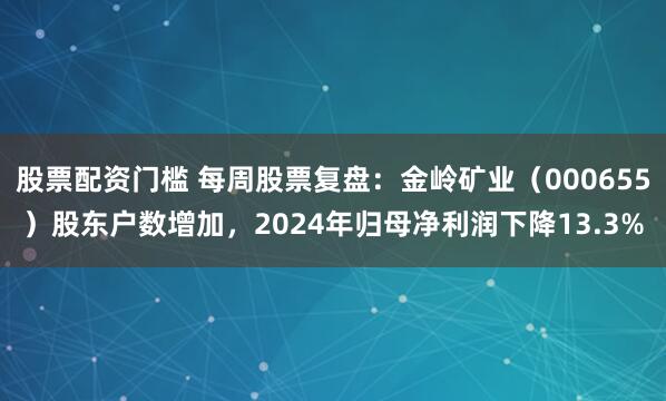 股票配资门槛 每周股票复盘:金岭矿业(000655)股东户数增加,2024年归母净利润下降13.3%