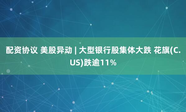 配资协议 美股异动 | 大型银行股集体大跌 花旗(C.US)跌逾11%