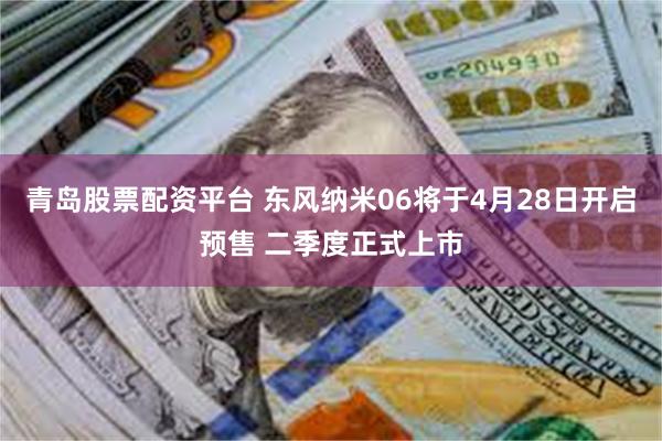 青岛股票配资平台 东风纳米06将于4月28日开启预售 二季度正式上市