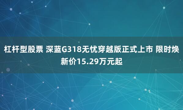 杠杆型股票 深蓝G318无忧穿越版正式上市 限时焕新价15.29万元起