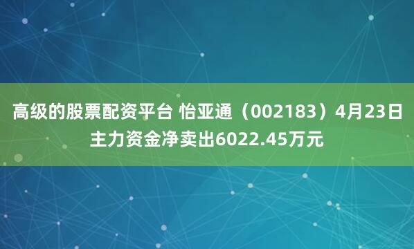 高级的股票配资平台 怡亚通(002183)4月23日主力资金净卖出6022.45万元