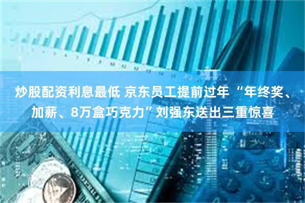 炒股配资利息最低 京东员工提前过年 “年终奖、加薪、8万盒巧克力”刘强东送出三重惊喜