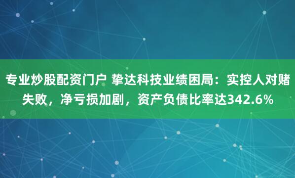 专业炒股配资门户 挚达科技业绩困局:实控人对赌失败,净亏损加剧,资产负债比率达342.6%