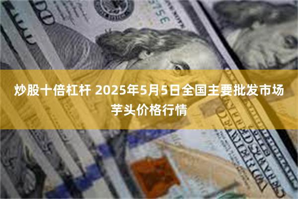 炒股十倍杠杆 2025年5月5日全国主要批发市场芋头价格行情