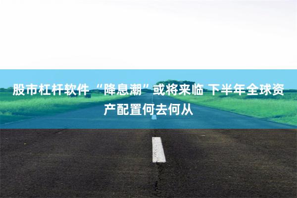 股市杠杆软件 “降息潮”或将来临 下半年全球资产配置何去何从
