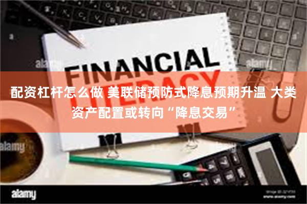 配资杠杆怎么做 美联储预防式降息预期升温 大类资产配置或转向“降息交易”