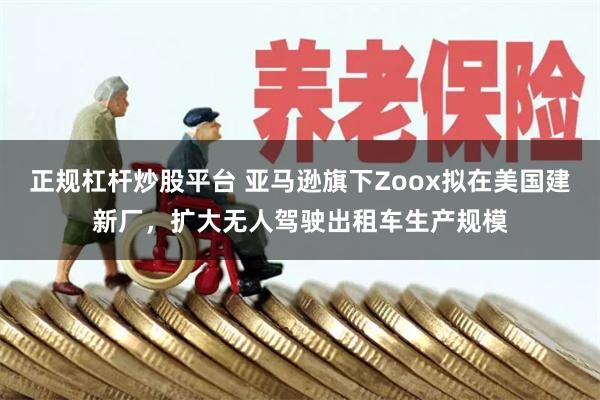 正规杠杆炒股平台 亚马逊旗下Zoox拟在美国建新厂，扩大无人驾驶出租车生产规模