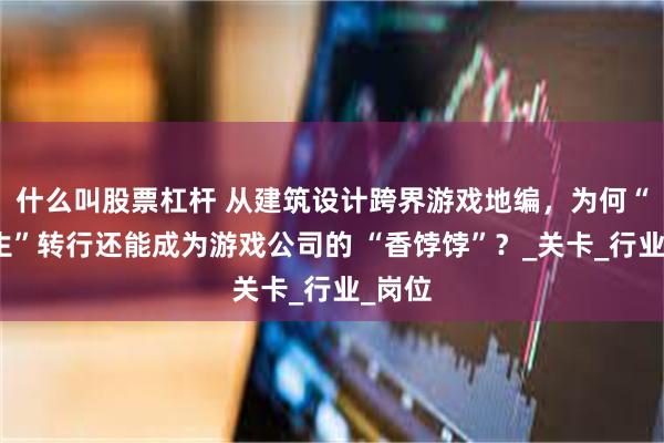 什么叫股票杠杆 从建筑设计跨界游戏地编,为何“建筑生”转行还能成为游戏公司的 “香饽饽”?_关卡_行业_岗位