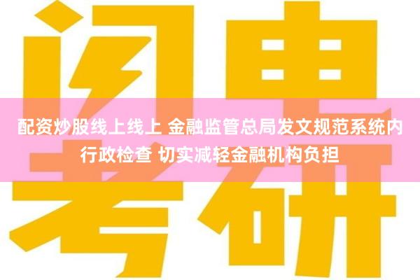 配资炒股线上线上 金融监管总局发文规范系统内行政检查 切实减轻金融机构负担