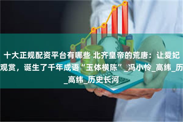 十大正规配资平台有哪些 北齐皇帝的荒唐:让爱妃裸体供观赏,诞生了千年成语“玉体横陈”_冯小怜_高纬_历史长河
