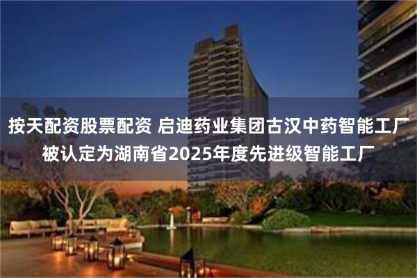 按天配资股票配资 启迪药业集团古汉中药智能工厂被认定为湖南省2025年度先进级智能工厂