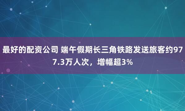 最好的配资公司 端午假期长三角铁路发送旅客约977.3万人次,增幅超3%