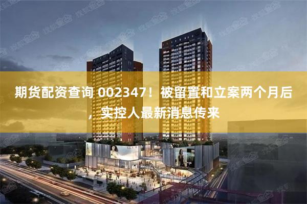期货配资查询 002347!被留置和立案两个月后,实控人最新消息传来