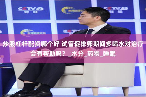 炒股杠杆配资哪个好 试管促排卵期间多喝水对治疗会有帮助吗?_水分_药物_睡眠