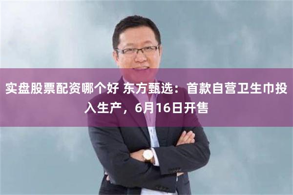实盘股票配资哪个好 东方甄选:首款自营卫生巾投入生产,6月16日开售