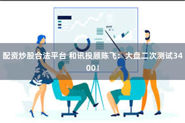 配资炒股合法平台 和讯投顾陈飞:大盘二次测试3400!
