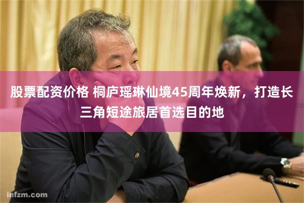 股票配资价格 桐庐瑶琳仙境45周年焕新,打造长三角短途旅居首选目的地