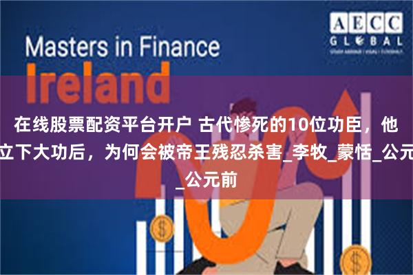 在线股票配资平台开户 古代惨死的10位功臣,他们立下大功后,为何会被帝王残忍杀害_李牧_蒙恬_公元前