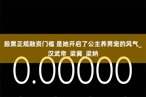 股票正规融资门槛 是她开启了公主养男宠的风气_汉武帝_梁冀_梁妠