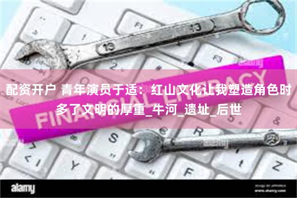 配资开户 青年演员于适:红山文化让我塑造角色时多了文明的厚重_牛河_遗址_后世