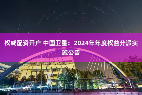 权威配资开户 中国卫星：2024年年度权益分派实施公告