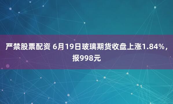 严禁股票配资 6月19日玻璃期货收盘上涨1.84%,报998元