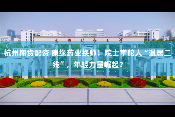杭州期货配资 康缘药业换帅!院士掌舵人“退居二线”,年轻力量崛起?