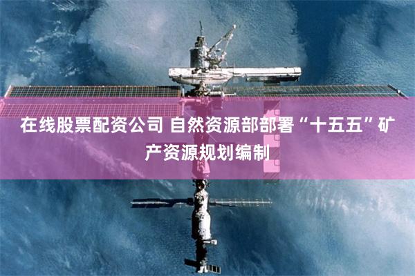 在线股票配资公司 自然资源部部署“十五五”矿产资源规划编制