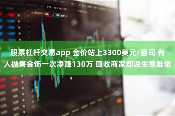 股票杠杆交易app 金价站上3300美元/盎司 有人抛售金饰一次净赚130万 回收商家却说生意难做